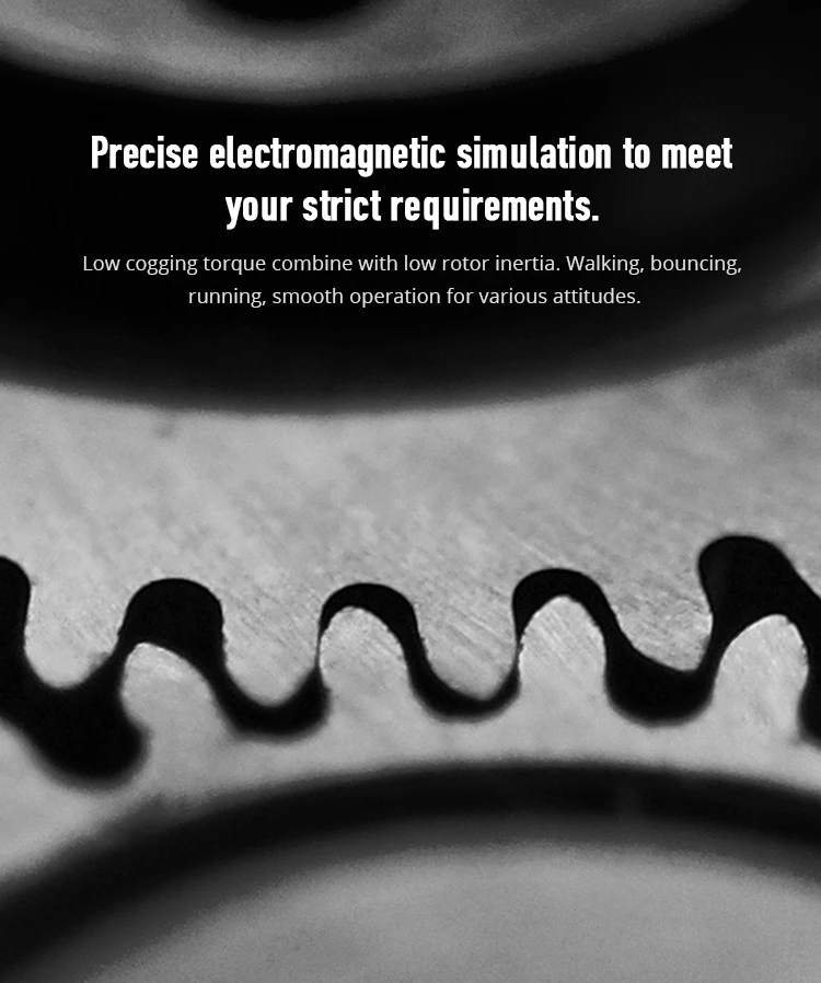 Precise electromagnetic simulation to meet your strict requirements; low cogging torque combine with low rotor inertia. Walking, bouncing, running, smooth operation for various attitudes