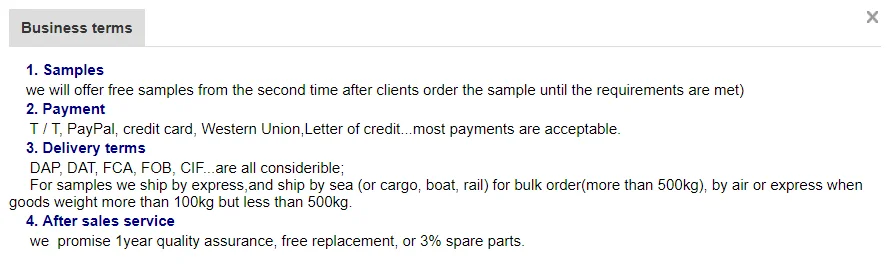 we will offer free samples from the second time after clients order the sample until the requirements are met)      2. Payment       T / T, PayPal, credit card, Western Union,Letter of credit...most payments are acceptable.      3. Delivery terms       DAP, DAT, FCA, FOB, CIF...are all considerible;       For samples we ship by express,and ship by sea (or cargo, boat, rail) for bulk order(more than 500kg), by air or express when goods weight more than 100kg but less than 500kg.      4. After sales service       we  promise 1year quality assurance, free replacement, or 3% spare parts.