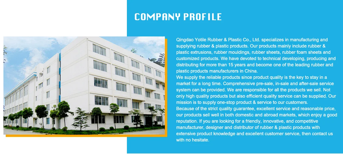 Qingdao Yotile Rubber & Plastic Co., Ltd. specializes in manufacturing and supplying rubber & plastic products. Our products mainly include rubber & plastic extrusions, rubber mouldings, rubber sheets, rubber foam sheets and customized products. We have devoted to technical developing, producing and distributing for more than 15 years and become one of the leading rubber and plastic products manufacturers in China. We supply the reliable products since product quality is the key to stay in a market for a long time. Comprehensive pre-sale, in-sale and after-sale service system can be provided. We are responsible for all the products we sell. Not only high quality products but also efficient quality service can be supplied. Our mission is to supply one-stop product & service to our customers.Because of the strict quality guarantee, excellent service and reasonable price, our products sell well in both domestic and abroad markets, which enjoy a good reputation. If you are looking for a friendly, innovative, and competitive manufacturer, designer and distributor of rubber & plastic products with extensive product knowledge and excellent customer service, then contact us with no hesitate. 